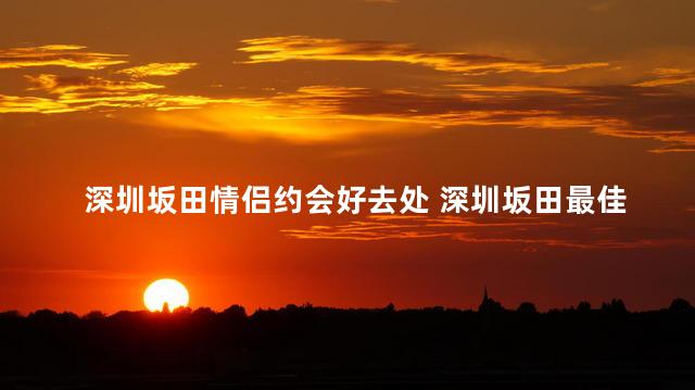 深圳坂田情侣约会好去处 深圳坂田最佳情侣约会地点